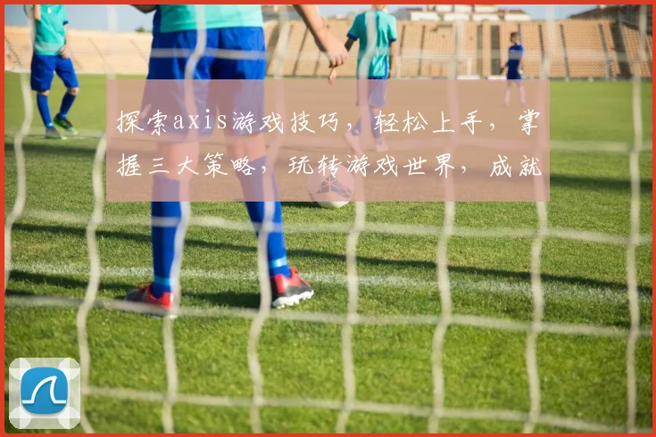 探索axis游戏技巧，轻松上手，掌握三大策略，玩转游戏世界，成就电竞高手